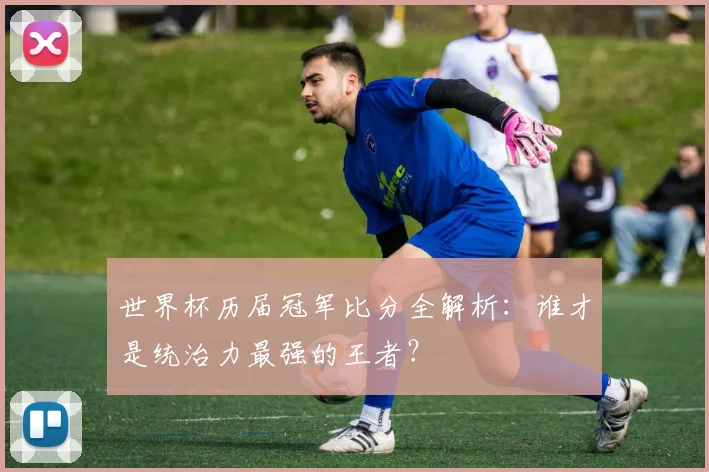 世界杯历届冠军比分全解析：谁才是统治力最强的王者？
