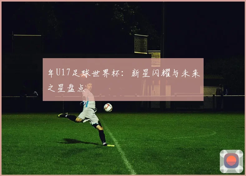 年U17足球世界杯:新星闪耀与未来之星盘点